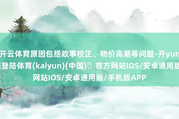 开云体育原因包括政事校正、物价高潮等问题-开yun体育官方网站登陆体育(kaiyun)(中国)❥官方网站IOS/安卓通用版/手机版APP