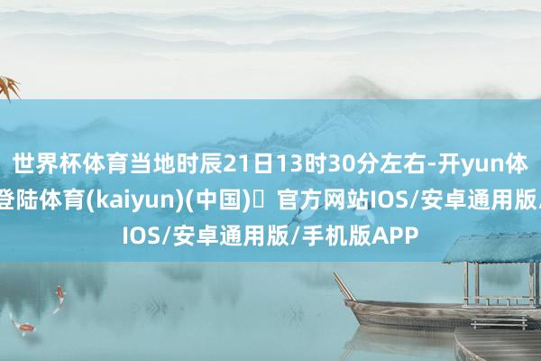 世界杯体育当地时辰21日13时30分左右-开yun体育官方网站登陆体育(kaiyun)(中国)❥官方网站IOS/安卓通用版/手机版APP