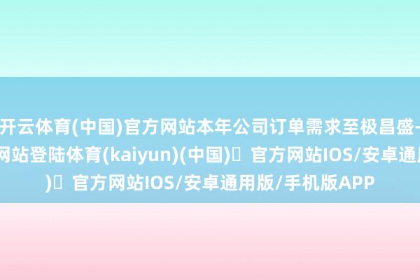 开云体育(中国)官方网站本年公司订单需求至极昌盛-开yun体育官方网站登陆体育(kaiyun)(中国)❥官方网站IOS/安卓通用版/手机版APP