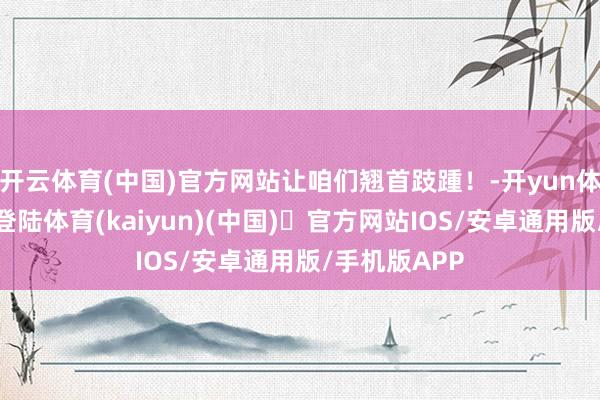 开云体育(中国)官方网站让咱们翘首跂踵！-开yun体育官方网站登陆体育(kaiyun)(中国)❥官方网站IOS/安卓通用版/手机版APP