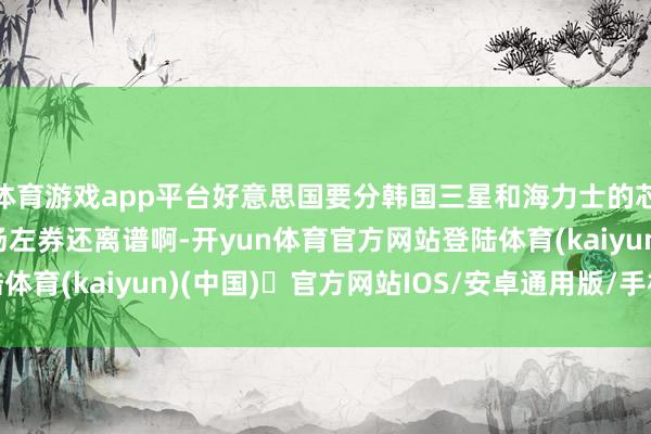 体育游戏app平台好意思国要分韩国三星和海力士的芯片利润？这比日本广场左券还离谱啊-开yun体育官方网站登陆体育(kaiyun)(中国)❥官方网站IOS/安卓通用版/手机版APP