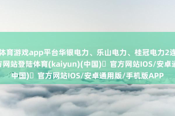 体育游戏app平台华银电力、乐山电力、桂冠电力2连板-开yun体育官方网站登陆体育(kaiyun)(中国)❥官方网站IOS/安卓通用版/手机版APP