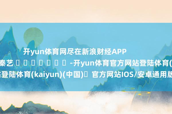 开yun体育网尽在新浪财经APP            						牵扯裁剪：秦艺 							-开yun体育官方网站登陆体育(kaiyun)(中国)❥官方网站IOS/安卓通用版/手机版APP