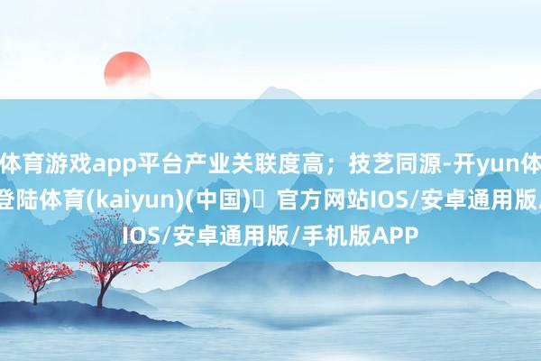 体育游戏app平台产业关联度高；技艺同源-开yun体育官方网站登陆体育(kaiyun)(中国)❥官方网站IOS/安卓通用版/手机版APP