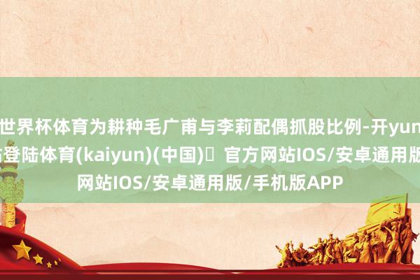 世界杯体育为耕种毛广甫与李莉配偶抓股比例-开yun体育官方网站登陆体育(kaiyun)(中国)❥官方网站IOS/安卓通用版/手机版APP