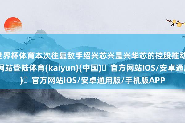 世界杯体育本次往复敌手绍兴芯兴是兴华芯的控股推动-开yun体育官方网站登陆体育(kaiyun)(中国)❥官方网站IOS/安卓通用版/手机版APP