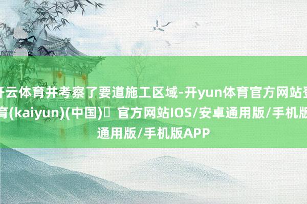 开云体育并考察了要道施工区域-开yun体育官方网站登陆体育(kaiyun)(中国)❥官方网站IOS/安卓通用版/手机版APP