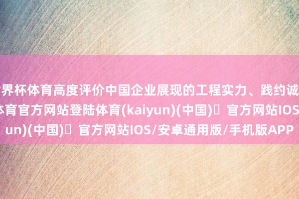 世界杯体育高度评价中国企业展现的工程实力、践约诚信及建立质地-开yun体育官方网站登陆体育(kaiyun)(中国)❥官方网站IOS/安卓通用版/手机版APP