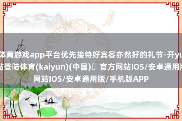 体育游戏app平台优先接待好宾客亦然好的礼节-开yun体育官方网站登陆体育(kaiyun)(中国)❥官方网站IOS/安卓通用版/手机版APP