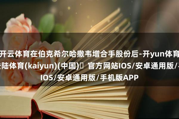 开云体育在伯克希尔哈撒韦增合手股份后-开yun体育官方网站登陆体育(kaiyun)(中国)❥官方网站IOS/安卓通用版/手机版APP