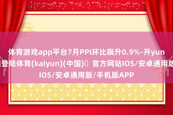 体育游戏app平台7月PPI环比飙升0.9%-开yun体育官方网站登陆体育(kaiyun)(中国)❥官方网站IOS/安卓通用版/手机版APP