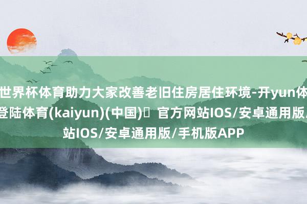 世界杯体育助力大家改善老旧住房居住环境-开yun体育官方网站登陆体育(kaiyun)(中国)❥官方网站IOS/安卓通用版/手机版APP