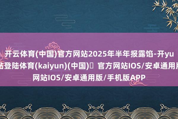 开云体育(中国)官方网站2025年半年报露馅-开yun体育官方网站登陆体育(kaiyun)(中国)❥官方网站IOS/安卓通用版/手机版APP