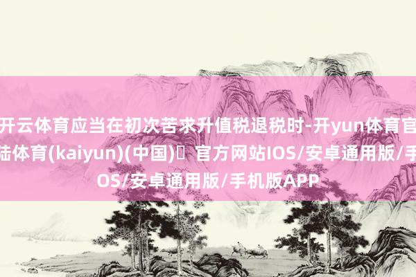 开云体育应当在初次苦求升值税退税时-开yun体育官方网站登陆体育(kaiyun)(中国)❥官方网站IOS/安卓通用版/手机版APP