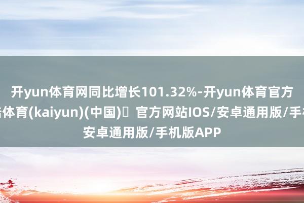 开yun体育网同比增长101.32%-开yun体育官方网站登陆体育(kaiyun)(中国)❥官方网站IOS/安卓通用版/手机版APP