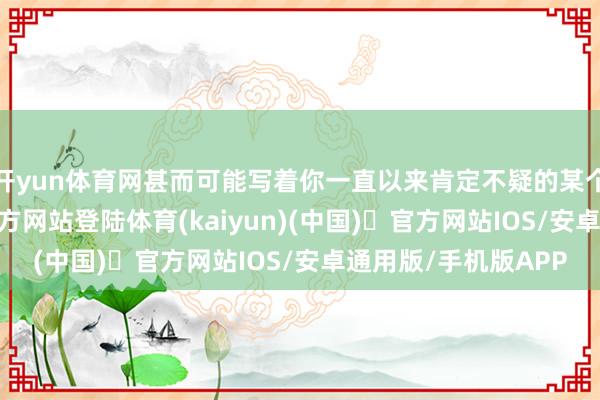 开yun体育网甚而可能写着你一直以来肯定不疑的某个信条-开yun体育官方网站登陆体育(kaiyun)(中国)❥官方网站IOS/安卓通用版/手机版APP