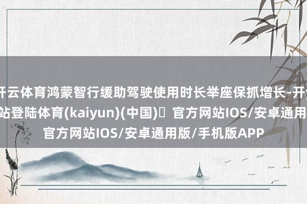 开云体育鸿蒙智行缓助驾驶使用时长举座保抓增长-开yun体育官方网站登陆体育(kaiyun)(中国)❥官方网站IOS/安卓通用版/手机版APP