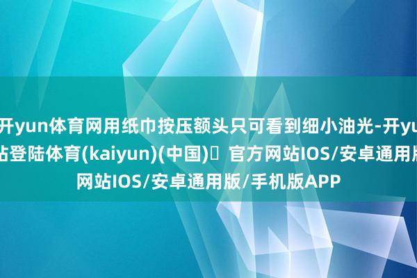 开yun体育网用纸巾按压额头只可看到细小油光-开yun体育官方网站登陆体育(kaiyun)(中国)❥官方网站IOS/安卓通用版/手机版APP