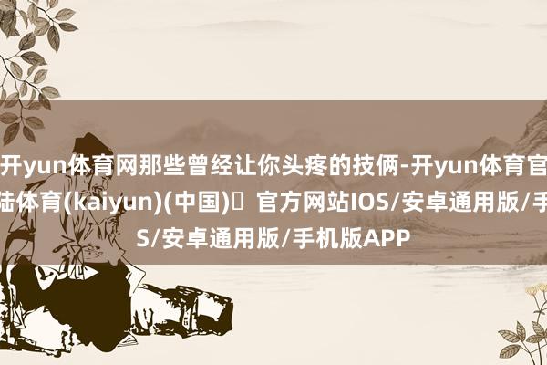 开yun体育网那些曾经让你头疼的技俩-开yun体育官方网站登陆体育(kaiyun)(中国)❥官方网站IOS/安卓通用版/手机版APP