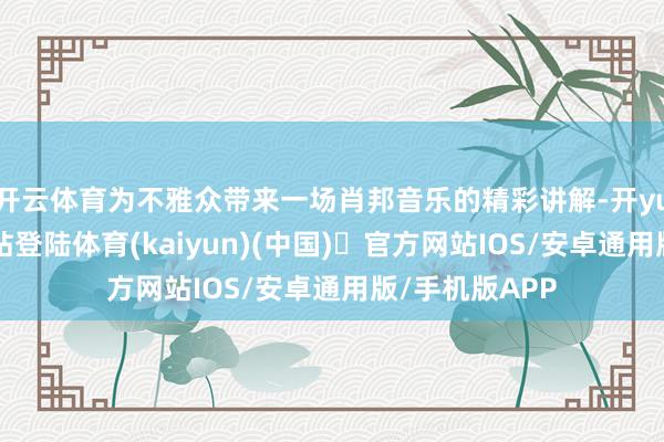 开云体育为不雅众带来一场肖邦音乐的精彩讲解-开yun体育官方网站登陆体育(kaiyun)(中国)❥官方网站IOS/安卓通用版/手机版APP