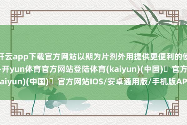 开云app下载官方网站以期为片剂外用提供更便利的使用面目与更好的体验-开yun体育官方网站登陆体育(kaiyun)(中国)❥官方网站IOS/安卓通用版/手机版APP