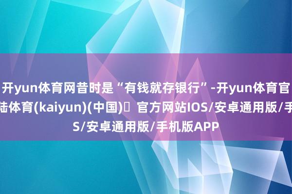 开yun体育网昔时是“有钱就存银行”-开yun体育官方网站登陆体育(kaiyun)(中国)❥官方网站IOS/安卓通用版/手机版APP