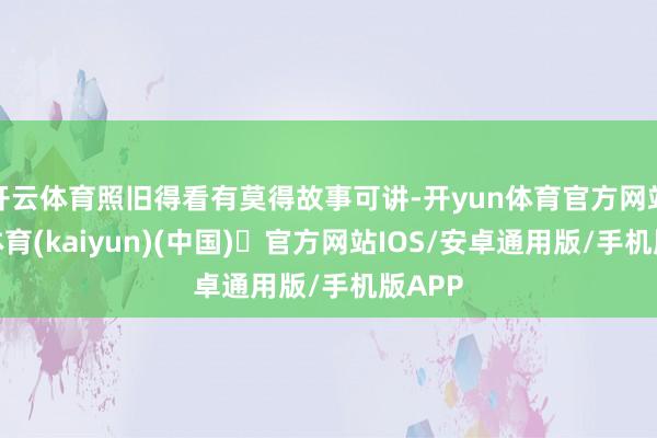 开云体育照旧得看有莫得故事可讲-开yun体育官方网站登陆体育(kaiyun)(中国)❥官方网站IOS/安卓通用版/手机版APP