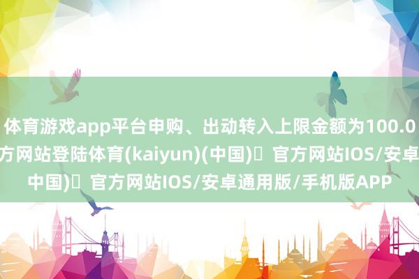 体育游戏app平台申购、出动转入上限金额为100.0万元-开yun体育官方网站登陆体育(kaiyun)(中国)❥官方网站IOS/安卓通用版/手机版APP