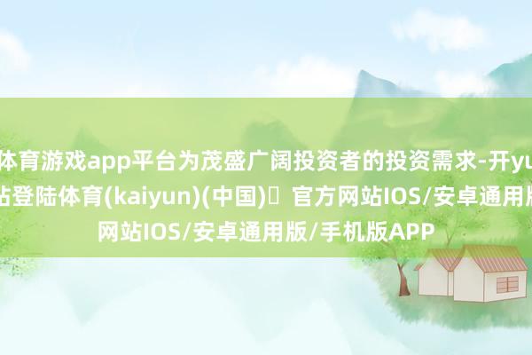 体育游戏app平台为茂盛广阔投资者的投资需求-开yun体育官方网站登陆体育(kaiyun)(中国)❥官方网站IOS/安卓通用版/手机版APP