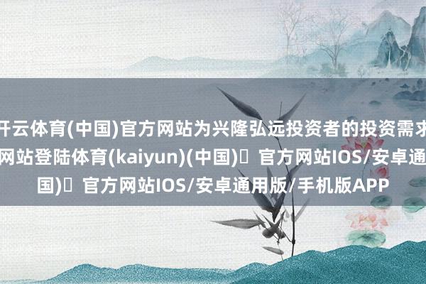 开云体育(中国)官方网站为兴隆弘远投资者的投资需求-开yun体育官方网站登陆体育(kaiyun)(中国)❥官方网站IOS/安卓通用版/手机版APP