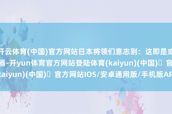 开云体育(中国)官方网站日本将领们意志到：这即是或者解救士兵人命的火器-开yun体育官方网站登陆体育(kaiyun)(中国)❥官方网站IOS/安卓通用版/手机版APP