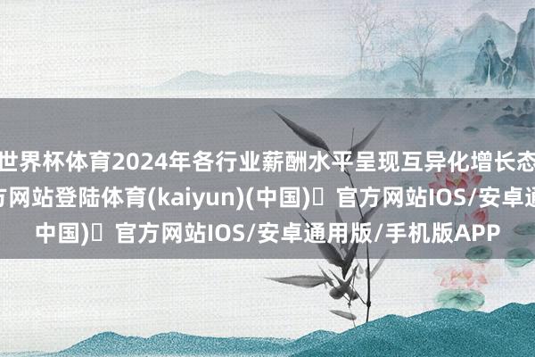 世界杯体育2024年各行业薪酬水平呈现互异化增长态势-开yun体育官方网站登陆体育(kaiyun)(中国)❥官方网站IOS/安卓通用版/手机版APP