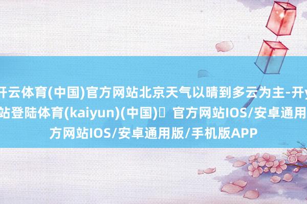 开云体育(中国)官方网站北京天气以晴到多云为主-开yun体育官方网站登陆体育(kaiyun)(中国)❥官方网站IOS/安卓通用版/手机版APP