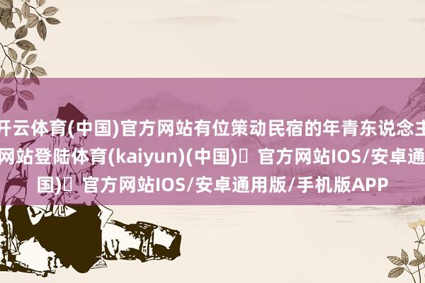 开云体育(中国)官方网站有位策动民宿的年青东说念主-开yun体育官方网站登陆体育(kaiyun)(中国)❥官方网站IOS/安卓通用版/手机版APP