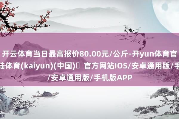 开云体育当日最高报价80.00元/公斤-开yun体育官方网站登陆体育(kaiyun)(中国)❥官方网站IOS/安卓通用版/手机版APP
