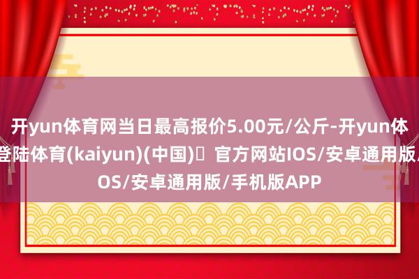 开yun体育网当日最高报价5.00元/公斤-开yun体育官方网站登陆体育(kaiyun)(中国)❥官方网站IOS/安卓通用版/手机版APP