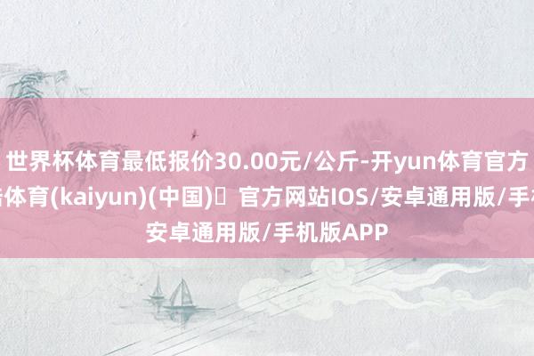 世界杯体育最低报价30.00元/公斤-开yun体育官方网站登陆体育(kaiyun)(中国)❥官方网站IOS/安卓通用版/手机版APP