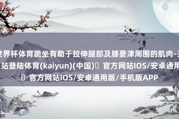 世界杯体育跪坐有助于拉伸腿部及膝要津周围的肌肉-开yun体育官方网站登陆体育(kaiyun)(中国)❥官方网站IOS/安卓通用版/手机版APP