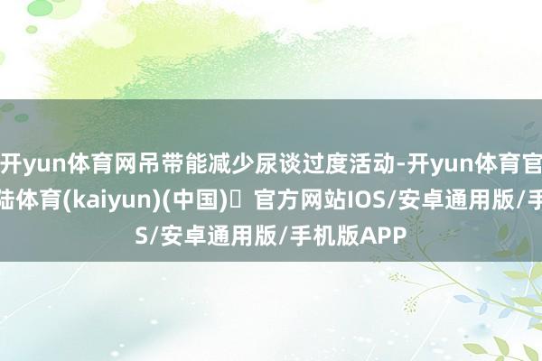 开yun体育网吊带能减少尿谈过度活动-开yun体育官方网站登陆体育(kaiyun)(中国)❥官方网站IOS/安卓通用版/手机版APP