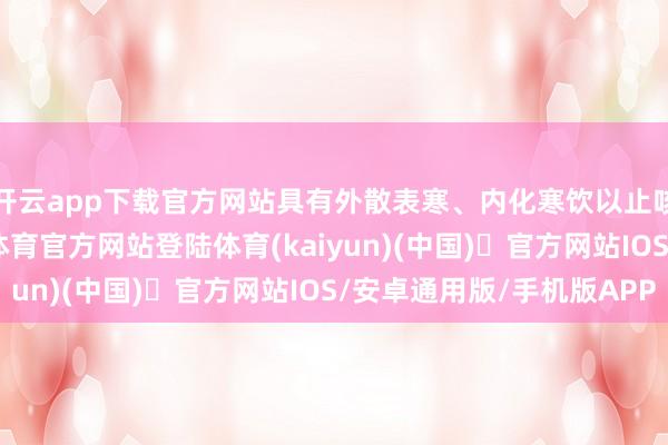 开云app下载官方网站具有外散表寒、内化寒饮以止咳平喘的功效-开yun体育官方网站登陆体育(kaiyun)(中国)❥官方网站IOS/安卓通用版/手机版APP