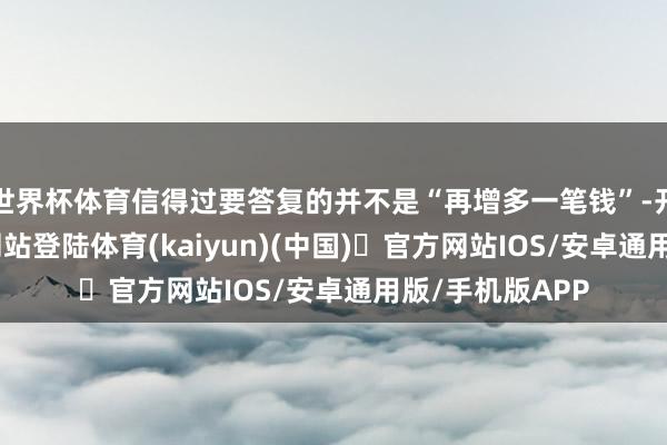 世界杯体育信得过要答复的并不是“再增多一笔钱”-开yun体育官方网站登陆体育(kaiyun)(中国)❥官方网站IOS/安卓通用版/手机版APP