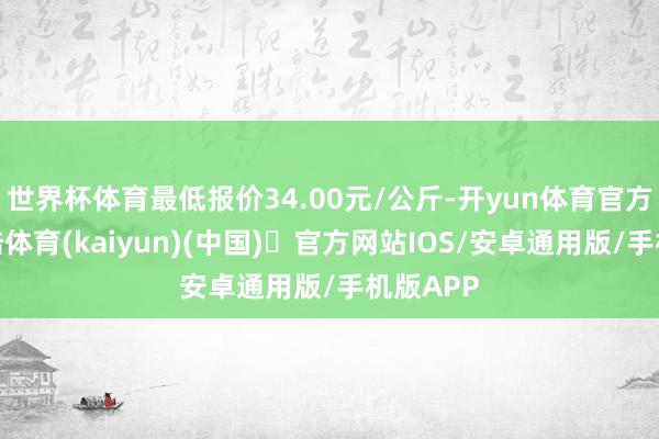 世界杯体育最低报价34.00元/公斤-开yun体育官方网站登陆体育(kaiyun)(中国)❥官方网站IOS/安卓通用版/手机版APP