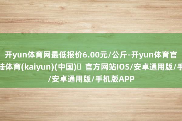 开yun体育网最低报价6.00元/公斤-开yun体育官方网站登陆体育(kaiyun)(中国)❥官方网站IOS/安卓通用版/手机版APP