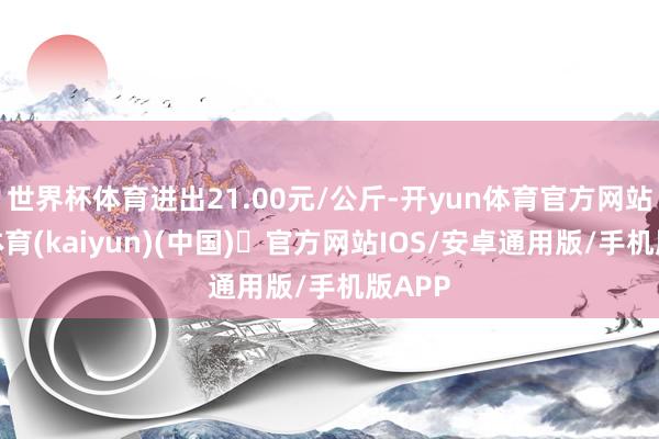 世界杯体育进出21.00元/公斤-开yun体育官方网站登陆体育(kaiyun)(中国)❥官方网站IOS/安卓通用版/手机版APP