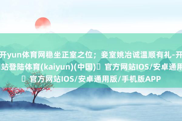 开yun体育网稳坐正室之位；妾室姚冶诚温顺有礼-开yun体育官方网站登陆体育(kaiyun)(中国)❥官方网站IOS/安卓通用版/手机版APP