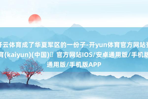 开云体育成了华夏军区的一份子-开yun体育官方网站登陆体育(kaiyun)(中国)❥官方网站IOS/安卓通用版/手机版APP