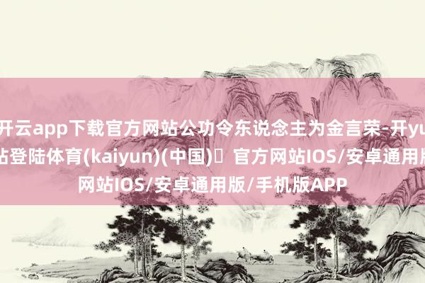 开云app下载官方网站公功令东说念主为金言荣-开yun体育官方网站登陆体育(kaiyun)(中国)❥官方网站IOS/安卓通用版/手机版APP