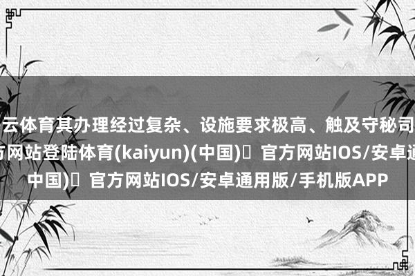 开云体育其办理经过复杂、设施要求极高、触及守秘司法多-开yun体育官方网站登陆体育(kaiyun)(中国)❥官方网站IOS/安卓通用版/手机版APP