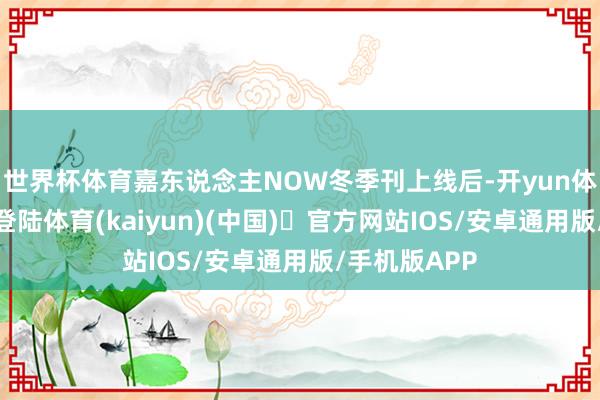 世界杯体育嘉东说念主NOW冬季刊上线后-开yun体育官方网站登陆体育(kaiyun)(中国)❥官方网站IOS/安卓通用版/手机版APP