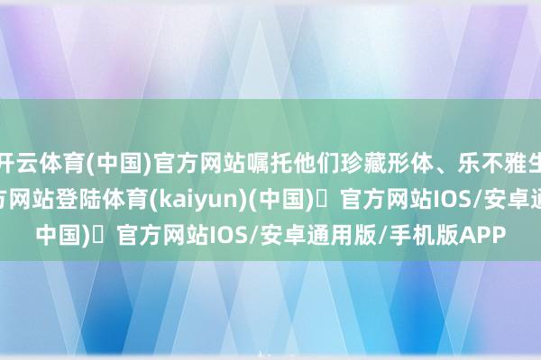 开云体育(中国)官方网站嘱托他们珍藏形体、乐不雅生涯-开yun体育官方网站登陆体育(kaiyun)(中国)❥官方网站IOS/安卓通用版/手机版APP